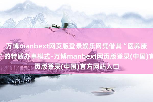 万博manbext网页版登录娱乐网凭借其“医养康护四位一体”的特质办事模式-万博manbext网页版登录(中国)官方网站入口