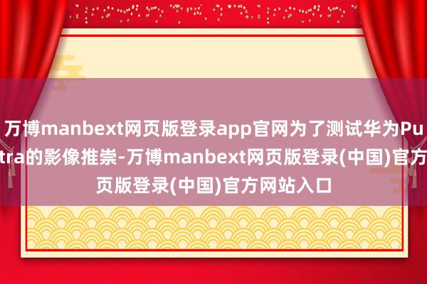 万博manbext网页版登录app官网为了测试华为Pura 80 Ultra的影像推崇-万博manbext网页版登录(中国)官方网站入口