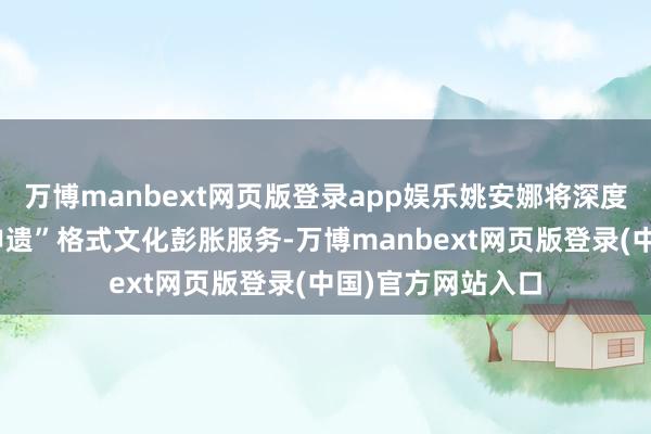 万博manbext网页版登录app娱乐姚安娜将深度参与珍酒李渡“申遗”格式文化彭胀服务-万博manbext网页版登录(中国)官方网站入口