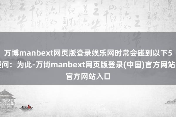 万博manbext网页版登录娱乐网时常会碰到以下5点疑问：为此-万博manbext网页版登录(中国)官方网站入口
