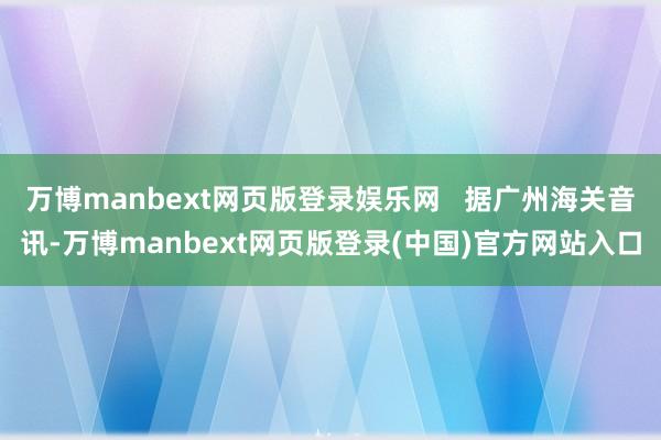 万博manbext网页版登录娱乐网   据广州海关音讯-万博manbext网页版登录(中国)官方网站入口