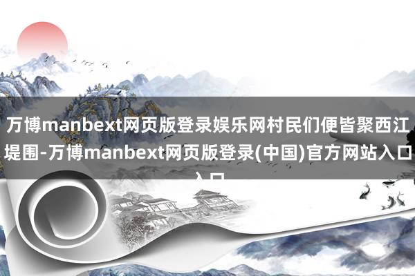 万博manbext网页版登录娱乐网村民们便皆聚西江堤围-万博manbext网页版登录(中国)官方网站入口