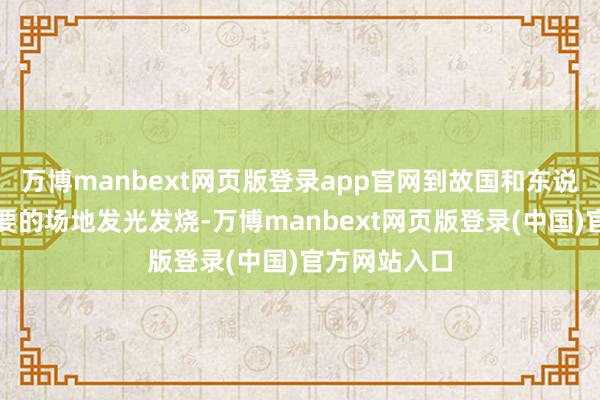 万博manbext网页版登录app官网到故国和东说念主民最需要的场地发光发烧-万博manbext网页版登录(中国)官方网站入口