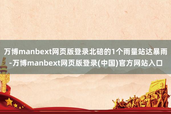 万博manbext网页版登录北碚的1个雨量站达暴雨-万博manbext网页版登录(中国)官方网站入口