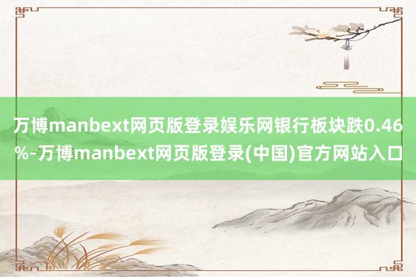 万博manbext网页版登录娱乐网银行板块跌0.46%-万博manbext网页版登录(中国)官方网站入口