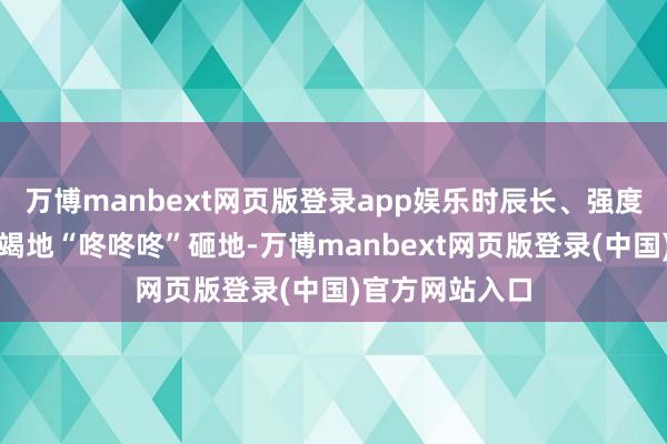 万博manbext网页版登录app娱乐时辰长、强度大、脚丫子不竭地“咚咚咚”砸地-万博manbext网页版登录(中国)官方网站入口