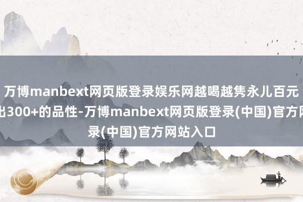 万博manbext网页版登录娱乐网越喝越隽永儿百元出面喝出300+的品性-万博manbext网页版登录(中国)官方网站入口