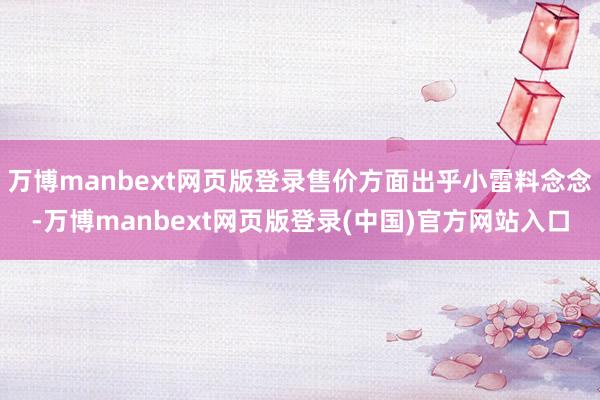 万博manbext网页版登录售价方面出乎小雷料念念-万博manbext网页版登录(中国)官方网站入口