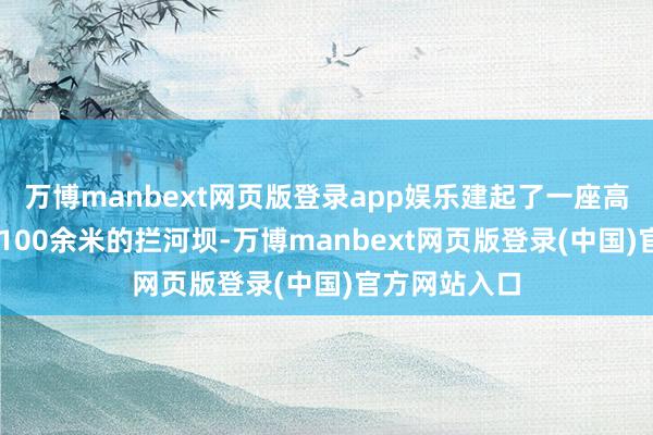 万博manbext网页版登录app娱乐建起了一座高20余米、长100余米的拦河坝-万博manbext网页版登录(中国)官方网站入口
