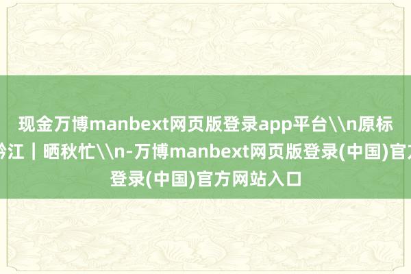 现金万博manbext网页版登录app平台\n原标题：图说黔江｜晒秋忙\n-万博manbext网页版登录(中国)官方网站入口