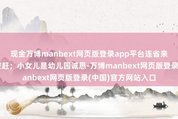 现金万博manbext网页版登录app平台连省亲回家的手艺皆得抽空赶；小女儿是幼儿园诚恳-万博manbext网页版登录(中国)官方网站入口