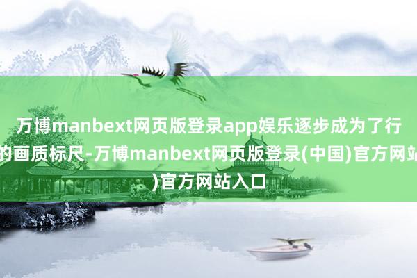 万博manbext网页版登录app娱乐逐步成为了行业内的画质标尺-万博manbext网页版登录(中国)官方网站入口