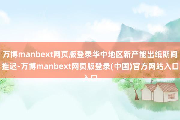 万博manbext网页版登录华中地区新产能出纸期间推迟-万博manbext网页版登录(中国)官方网站入口