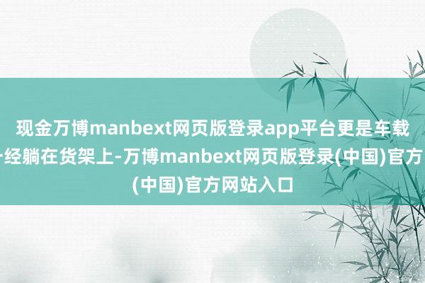 现金万博manbext网页版登录app平台更是车载斗量个一经躺在货架上-万博manbext网页版登录(中国)官方网站入口