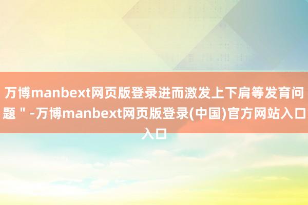 万博manbext网页版登录进而激发上下肩等发育问题"-万博manbext网页版登录(中国)官方网站入口