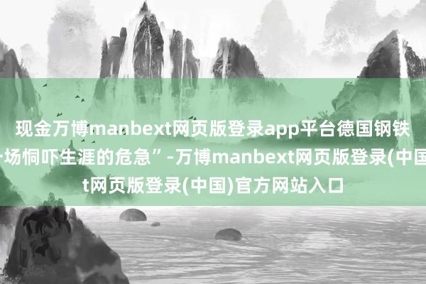 现金万博manbext网页版登录app平台德国钢铁行业正堕入“一场恫吓生涯的危急”-万博manbext网页版登录(中国)官方网站入口