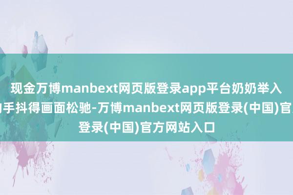 现金万博manbext网页版登录app平台奶奶举入辖下手机的手抖得画面松驰-万博manbext网页版登录(中国)官方网站入口
