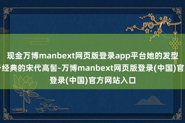 现金万博manbext网页版登录app平台她的发型灵感来自于经典的宋代高髻-万博manbext网页版登录(中国)官方网站入口