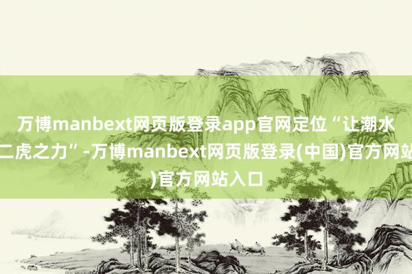 万博manbext网页版登录app官网定位“让潮水九牛二虎之力”-万博manbext网页版登录(中国)官方网站入口