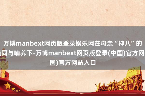 万博manbext网页版登录娱乐网在母亲“神八”的经心随同与哺养下-万博manbext网页版登录(中国)官方网站入口