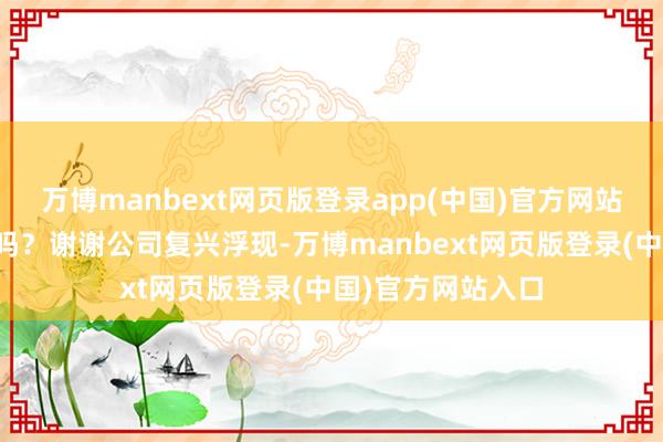 万博manbext网页版登录app(中国)官方网站这是指咱们公司吗?谢谢公司复兴浮现-万博manbext网页版登录(中国)官方网站入口
