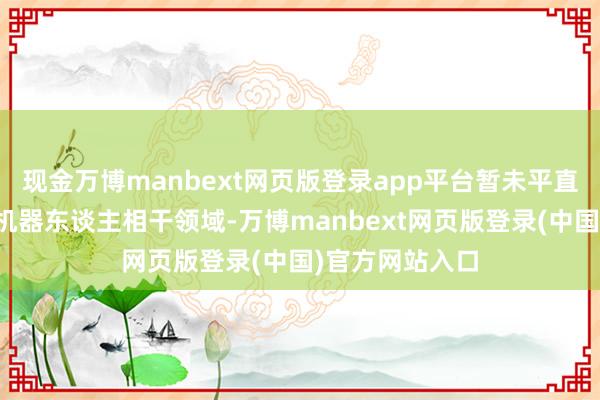 现金万博manbext网页版登录app平台暂未平直参与东谈主型机器东谈主相干领域-万博manbext网页版登录(中国)官方网站入口