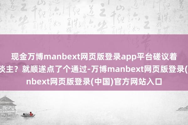 现金万博manbext网页版登录app平台磋议着可能是是意志的东谈主？就顺遂点了个通过-万博manbext网页版登录(中国)官方网站入口