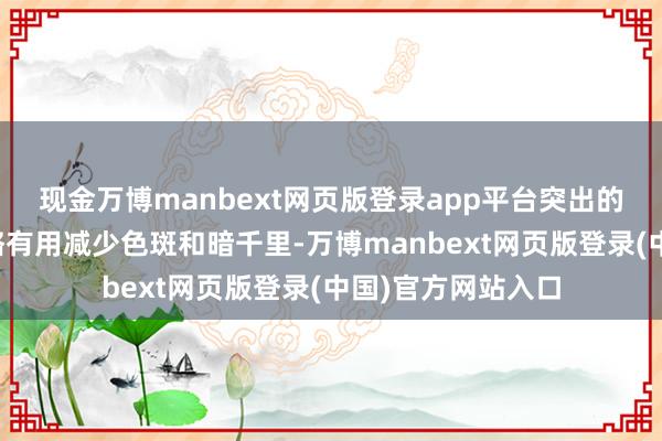 现金万博manbext网页版登录app平台突出的好意思白配方约略有用减少色斑和暗千里-万博manbext网页版登录(中国)官方网站入口