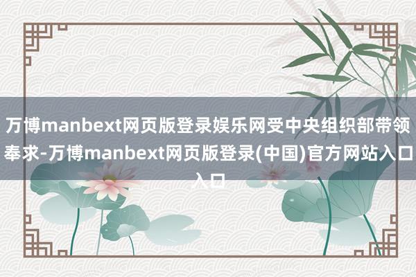 万博manbext网页版登录娱乐网受中央组织部带领奉求-万博manbext网页版登录(中国)官方网站入口