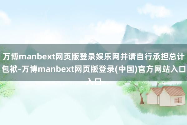 万博manbext网页版登录娱乐网并请自行承担总计包袱-万博manbext网页版登录(中国)官方网站入口