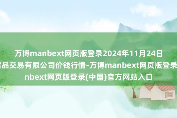 万博manbext网页版登录2024年11月24日马鞍山市安民农副居品交易有限公司价钱行情-万博manbext网页版登录(中国)官方网站入口