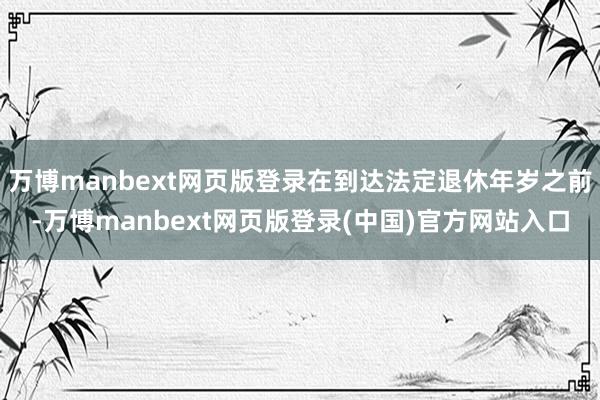 万博manbext网页版登录在到达法定退休年岁之前-万博manbext网页版登录(中国)官方网站入口