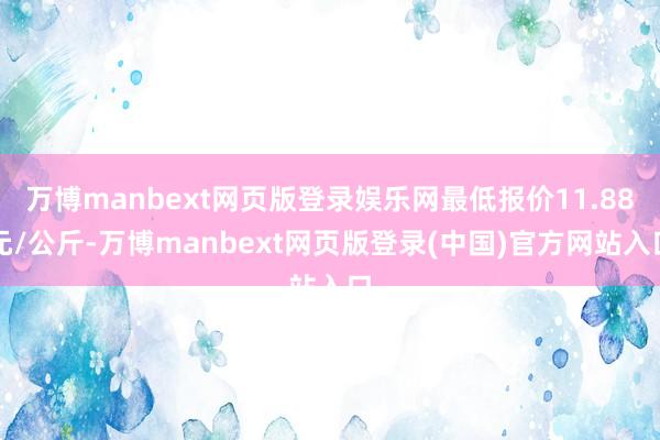 万博manbext网页版登录娱乐网最低报价11.88元/公斤-万博manbext网页版登录(中国)官方网站入口
