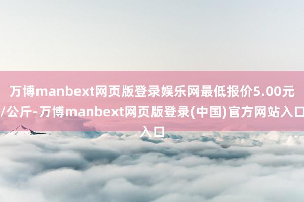 万博manbext网页版登录娱乐网最低报价5.00元/公斤-万博manbext网页版登录(中国)官方网站入口