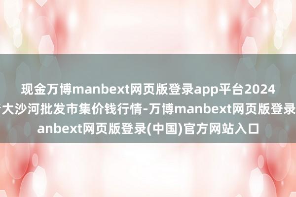 现金万博manbext网页版登录app平台2024年12月6日天津武清大沙河批发市集价钱行情-万博manbext网页版登录(中国)官方网站入口