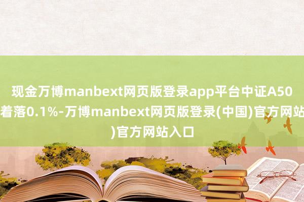 现金万博manbext网页版登录app平台中证A50指数着落0.1%-万博manbext网页版登录(中国)官方网站入口