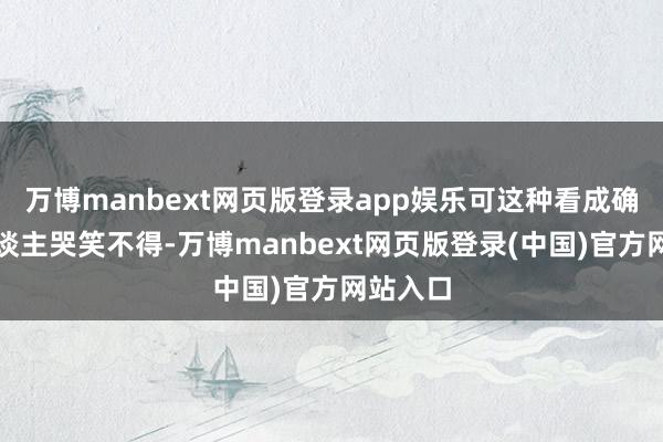 万博manbext网页版登录app娱乐可这种看成确实让东谈主哭笑不得-万博manbext网页版登录(中国)官方网站入口