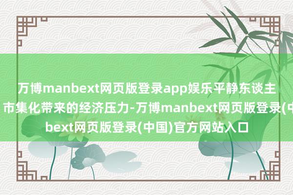 万博manbext网页版登录app娱乐平静东谈主员多、处分浩大、市集化带来的经济压力-万博manbext网页版登录(中国)官方网站入口