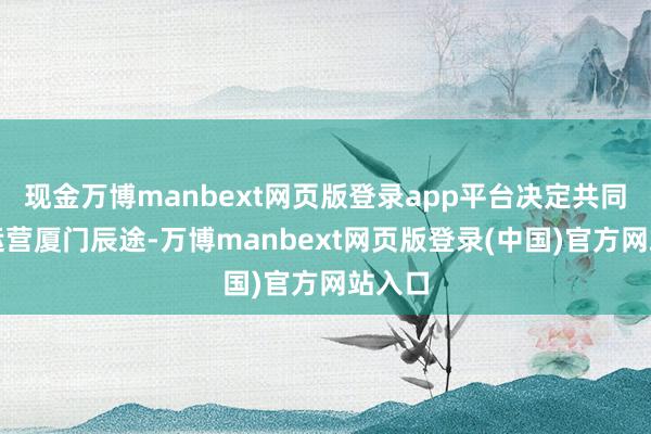 现金万博manbext网页版登录app平台决定共同出资运营厦门辰途-万博manbext网页版登录(中国)官方网站入口
