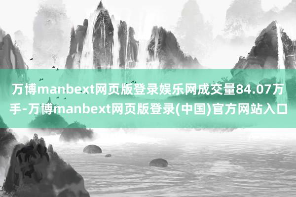 万博manbext网页版登录娱乐网成交量84.07万手-万博manbext网页版登录(中国)官方网站入口