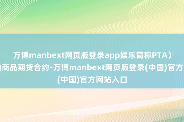 万博manbext网页版登录app娱乐简称PTA)为地方的商品期货合约-万博manbext网页版登录(中国)官方网站入口