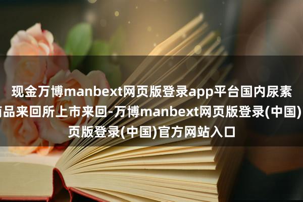 现金万博manbext网页版登录app平台国内尿素期货在郑州商品来回所上市来回-万博manbext网页版登录(中国)官方网站入口