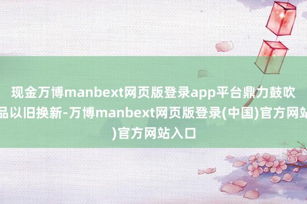 现金万博manbext网页版登录app平台鼎力鼓吹消耗品以旧换新-万博manbext网页版登录(中国)官方网站入口