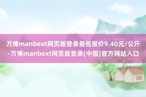 万博manbext网页版登录最低报价9.40元/公斤-万博manbext网页版登录(中国)官方网站入口