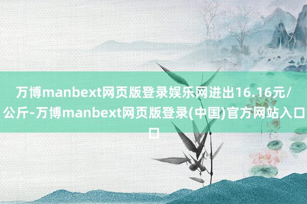 万博manbext网页版登录娱乐网进出16.16元/公斤-万博manbext网页版登录(中国)官方网站入口