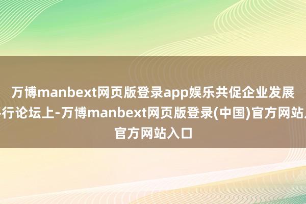 万博manbext网页版登录app娱乐共促企业发展”平行论坛上-万博manbext网页版登录(中国)官方网站入口