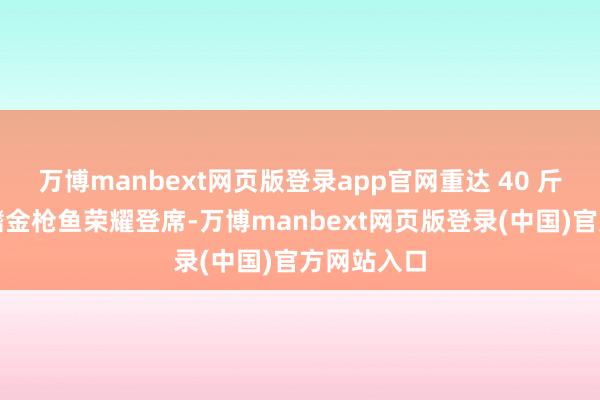 万博manbext网页版登录app官网重达 40 斤的海钓蓝鳍金枪鱼荣耀登席-万博manbext网页版登录(中国)官方网站入口