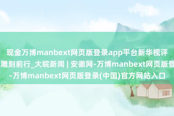 现金万博manbext网页版登录app平台新华视评|向着愈加光明的改日雕刻前行_大皖新闻 | 安徽网-万博manbext网页版登录(中国)官方网站入口