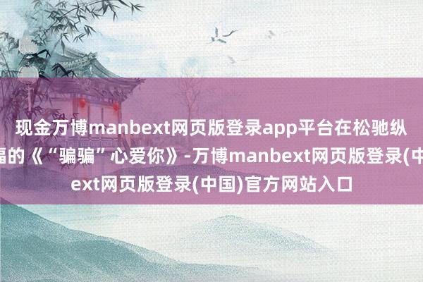 现金万博manbext网页版登录app平台在松驰纵欲中成绩爱与幸福的《“骗骗”心爱你》-万博manbext网页版登录(中国)官方网站入口