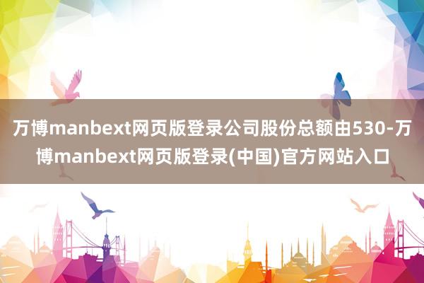 万博manbext网页版登录公司股份总额由530-万博manbext网页版登录(中国)官方网站入口